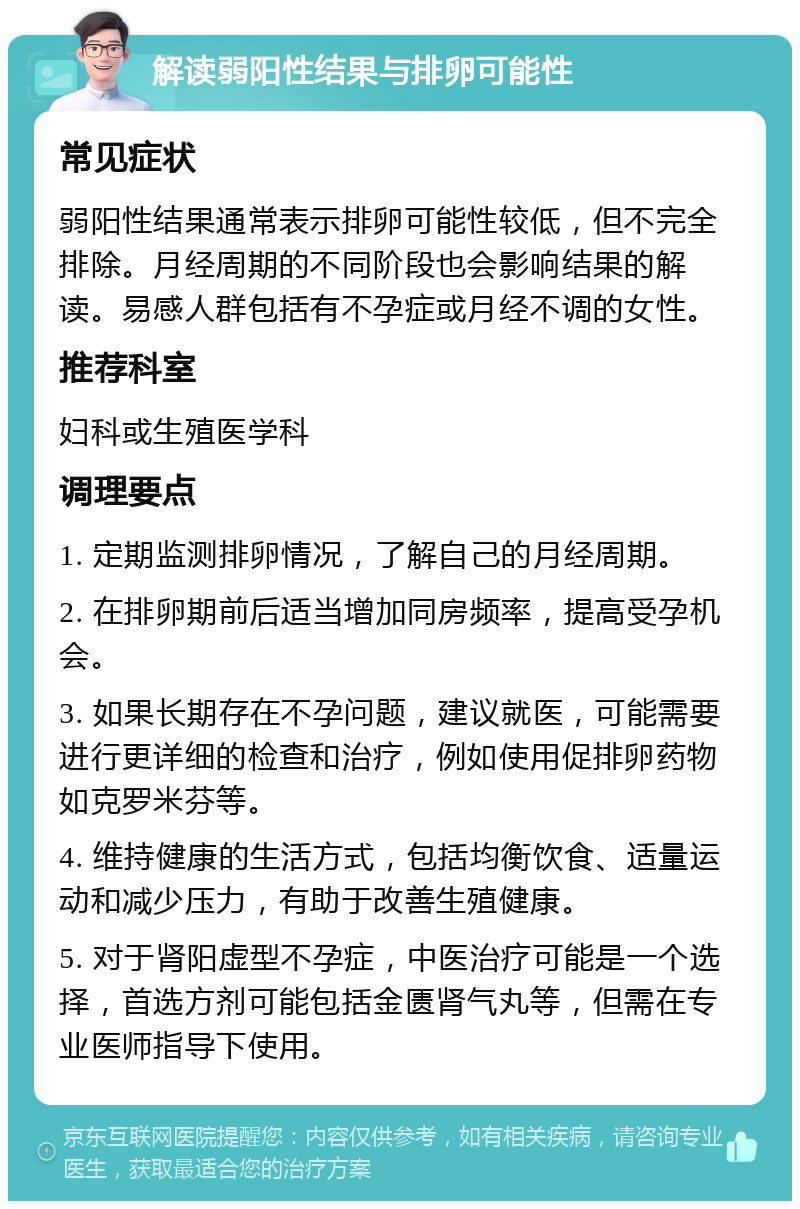 解读弱阳性结果与排卵可能性 常见症状 弱阳性结果通常表示排卵可能性较低，但不完全排除。月经周期的不同阶段也会影响结果的解读。易感人群包括有不孕症或月经不调的女性。 推荐科室 妇科或生殖医学科 调理要点 1. 定期监测排卵情况，了解自己的月经周期。 2. 在排卵期前后适当增加同房频率，提高受孕机会。 3. 如果长期存在不孕问题，建议就医，可能需要进行更详细的检查和治疗，例如使用促排卵药物如克罗米芬等。 4. 维持健康的生活方式，包括均衡饮食、适量运动和减少压力，有助于改善生殖健康。 5. 对于肾阳虚型不孕症，中医治疗可能是一个选择，首选方剂可能包括金匮肾气丸等，但需在专业医师指导下使用。