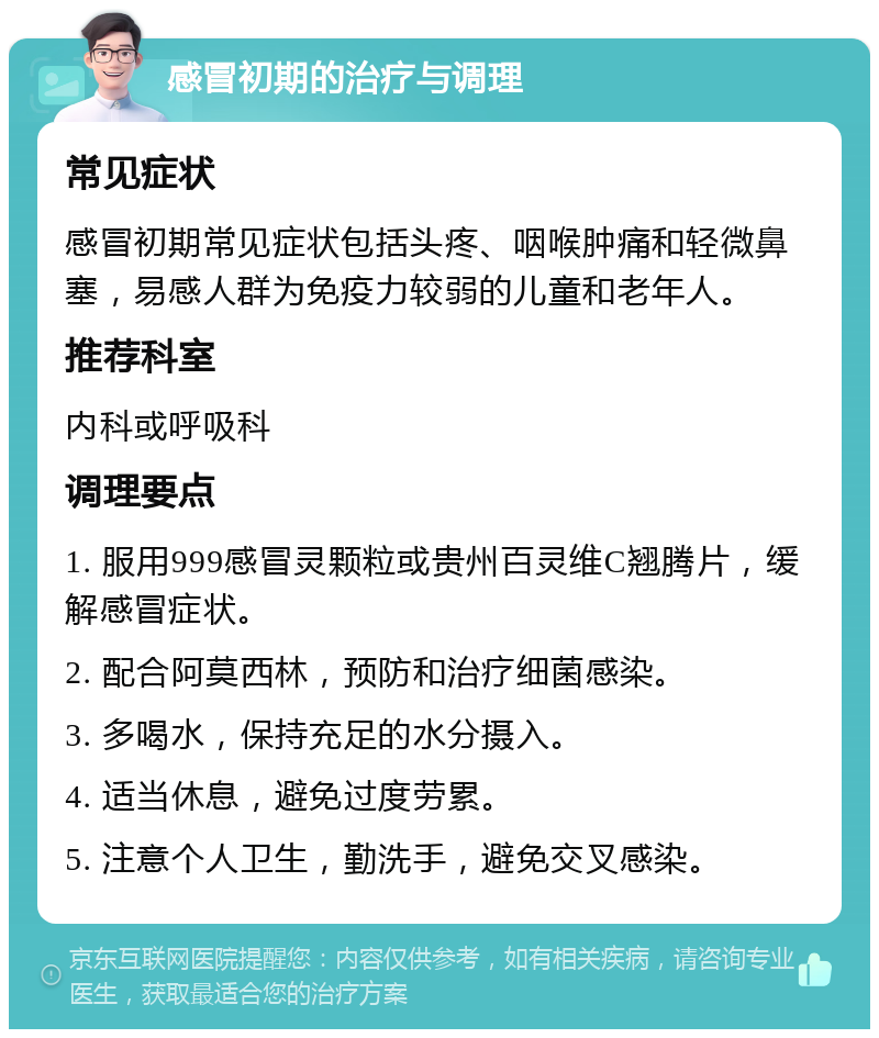 感冒初期的治疗与调理 常见症状 感冒初期常见症状包括头疼、咽喉肿痛和轻微鼻塞，易感人群为免疫力较弱的儿童和老年人。 推荐科室 内科或呼吸科 调理要点 1. 服用999感冒灵颗粒或贵州百灵维C翘腾片，缓解感冒症状。 2. 配合阿莫西林，预防和治疗细菌感染。 3. 多喝水，保持充足的水分摄入。 4. 适当休息，避免过度劳累。 5. 注意个人卫生，勤洗手，避免交叉感染。