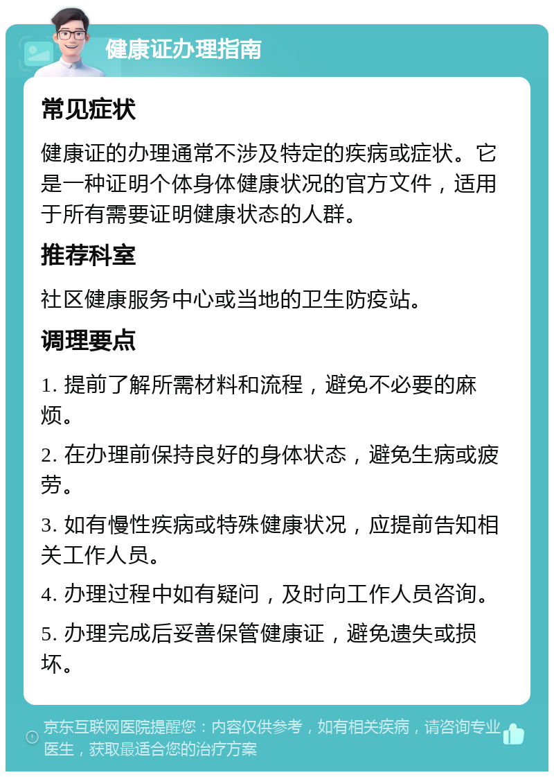 健康证办理指南 常见症状 健康证的办理通常不涉及特定的疾病或症状。它是一种证明个体身体健康状况的官方文件，适用于所有需要证明健康状态的人群。 推荐科室 社区健康服务中心或当地的卫生防疫站。 调理要点 1. 提前了解所需材料和流程，避免不必要的麻烦。 2. 在办理前保持良好的身体状态，避免生病或疲劳。 3. 如有慢性疾病或特殊健康状况，应提前告知相关工作人员。 4. 办理过程中如有疑问，及时向工作人员咨询。 5. 办理完成后妥善保管健康证，避免遗失或损坏。