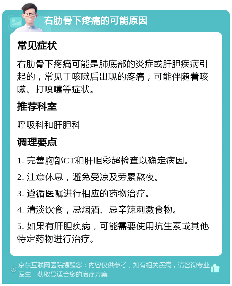 右肋骨下疼痛的可能原因 常见症状 右肋骨下疼痛可能是肺底部的炎症或肝胆疾病引起的，常见于咳嗽后出现的疼痛，可能伴随着咳嗽、打喷嚏等症状。 推荐科室 呼吸科和肝胆科 调理要点 1. 完善胸部CT和肝胆彩超检查以确定病因。 2. 注意休息，避免受凉及劳累熬夜。 3. 遵循医嘱进行相应的药物治疗。 4. 清淡饮食，忌烟酒、忌辛辣刺激食物。 5. 如果有肝胆疾病，可能需要使用抗生素或其他特定药物进行治疗。