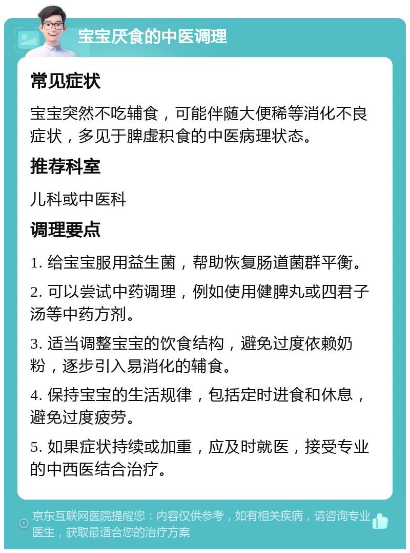 宝宝厌食的中医调理 常见症状 宝宝突然不吃辅食，可能伴随大便稀等消化不良症状，多见于脾虚积食的中医病理状态。 推荐科室 儿科或中医科 调理要点 1. 给宝宝服用益生菌，帮助恢复肠道菌群平衡。 2. 可以尝试中药调理，例如使用健脾丸或四君子汤等中药方剂。 3. 适当调整宝宝的饮食结构，避免过度依赖奶粉，逐步引入易消化的辅食。 4. 保持宝宝的生活规律，包括定时进食和休息，避免过度疲劳。 5. 如果症状持续或加重，应及时就医，接受专业的中西医结合治疗。