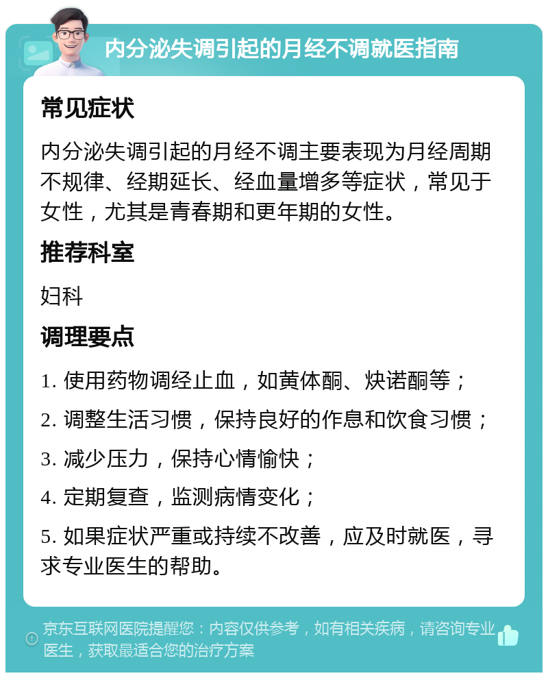 内分泌失调引起的月经不调就医指南 常见症状 内分泌失调引起的月经不调主要表现为月经周期不规律、经期延长、经血量增多等症状，常见于女性，尤其是青春期和更年期的女性。 推荐科室 妇科 调理要点 1. 使用药物调经止血，如黄体酮、炔诺酮等； 2. 调整生活习惯，保持良好的作息和饮食习惯； 3. 减少压力，保持心情愉快； 4. 定期复查，监测病情变化； 5. 如果症状严重或持续不改善，应及时就医，寻求专业医生的帮助。