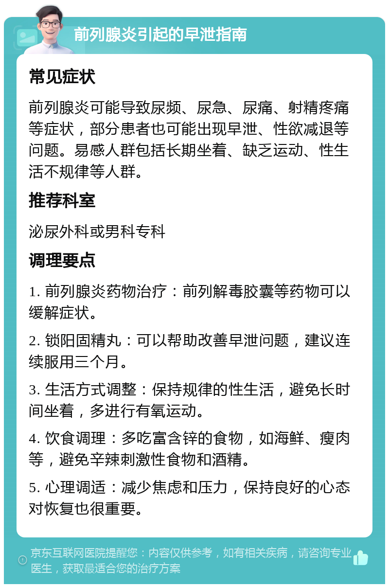 前列腺炎引起的早泄指南 常见症状 前列腺炎可能导致尿频、尿急、尿痛、射精疼痛等症状，部分患者也可能出现早泄、性欲减退等问题。易感人群包括长期坐着、缺乏运动、性生活不规律等人群。 推荐科室 泌尿外科或男科专科 调理要点 1. 前列腺炎药物治疗：前列解毒胶囊等药物可以缓解症状。 2. 锁阳固精丸：可以帮助改善早泄问题，建议连续服用三个月。 3. 生活方式调整：保持规律的性生活，避免长时间坐着，多进行有氧运动。 4. 饮食调理：多吃富含锌的食物，如海鲜、瘦肉等，避免辛辣刺激性食物和酒精。 5. 心理调适：减少焦虑和压力，保持良好的心态对恢复也很重要。