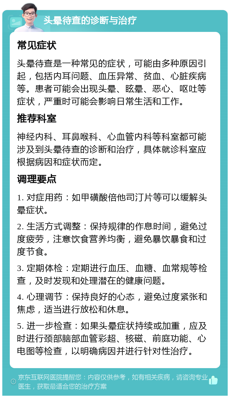 头晕待查的诊断与治疗 常见症状 头晕待查是一种常见的症状，可能由多种原因引起，包括内耳问题、血压异常、贫血、心脏疾病等。患者可能会出现头晕、眩晕、恶心、呕吐等症状，严重时可能会影响日常生活和工作。 推荐科室 神经内科、耳鼻喉科、心血管内科等科室都可能涉及到头晕待查的诊断和治疗，具体就诊科室应根据病因和症状而定。 调理要点 1. 对症用药：如甲磺酸倍他司汀片等可以缓解头晕症状。 2. 生活方式调整：保持规律的作息时间，避免过度疲劳，注意饮食营养均衡，避免暴饮暴食和过度节食。 3. 定期体检：定期进行血压、血糖、血常规等检查，及时发现和处理潜在的健康问题。 4. 心理调节：保持良好的心态，避免过度紧张和焦虑，适当进行放松和休息。 5. 进一步检查：如果头晕症状持续或加重，应及时进行颈部脑部血管彩超、核磁、前庭功能、心电图等检查，以明确病因并进行针对性治疗。