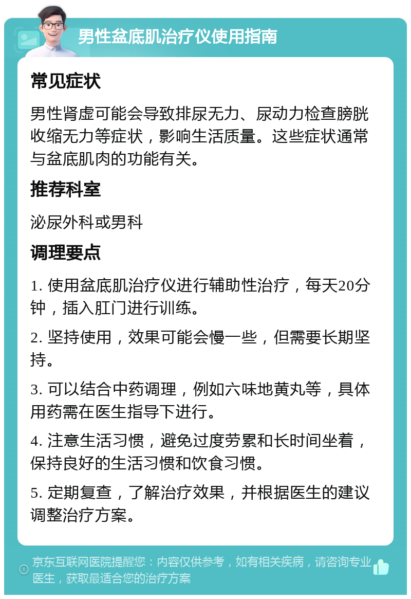 男性盆底肌治疗仪使用指南 常见症状 男性肾虚可能会导致排尿无力、尿动力检查膀胱收缩无力等症状，影响生活质量。这些症状通常与盆底肌肉的功能有关。 推荐科室 泌尿外科或男科 调理要点 1. 使用盆底肌治疗仪进行辅助性治疗，每天20分钟，插入肛门进行训练。 2. 坚持使用，效果可能会慢一些，但需要长期坚持。 3. 可以结合中药调理，例如六味地黄丸等，具体用药需在医生指导下进行。 4. 注意生活习惯，避免过度劳累和长时间坐着，保持良好的生活习惯和饮食习惯。 5. 定期复查，了解治疗效果，并根据医生的建议调整治疗方案。