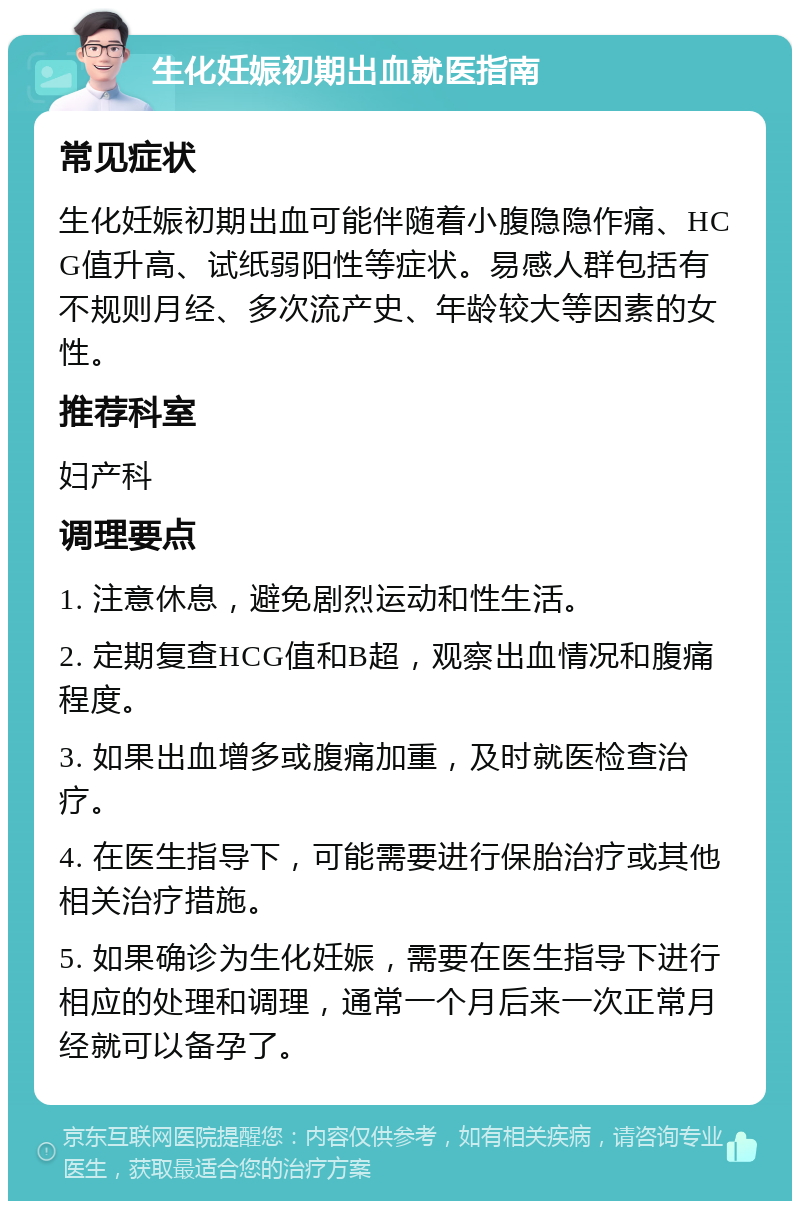 生化妊娠初期出血就医指南 常见症状 生化妊娠初期出血可能伴随着小腹隐隐作痛、HCG值升高、试纸弱阳性等症状。易感人群包括有不规则月经、多次流产史、年龄较大等因素的女性。 推荐科室 妇产科 调理要点 1. 注意休息，避免剧烈运动和性生活。 2. 定期复查HCG值和B超，观察出血情况和腹痛程度。 3. 如果出血增多或腹痛加重，及时就医检查治疗。 4. 在医生指导下，可能需要进行保胎治疗或其他相关治疗措施。 5. 如果确诊为生化妊娠，需要在医生指导下进行相应的处理和调理，通常一个月后来一次正常月经就可以备孕了。