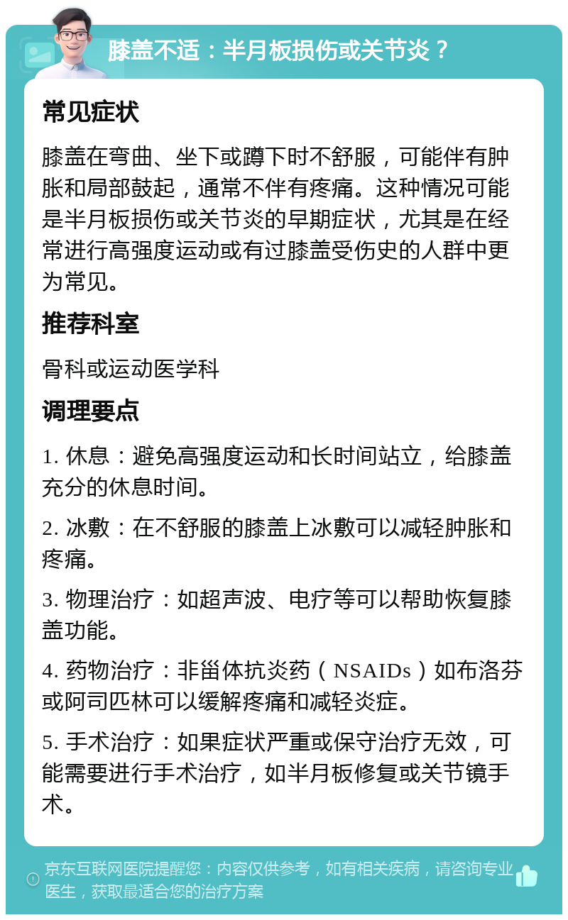 膝盖不适：半月板损伤或关节炎？ 常见症状 膝盖在弯曲、坐下或蹲下时不舒服，可能伴有肿胀和局部鼓起，通常不伴有疼痛。这种情况可能是半月板损伤或关节炎的早期症状，尤其是在经常进行高强度运动或有过膝盖受伤史的人群中更为常见。 推荐科室 骨科或运动医学科 调理要点 1. 休息：避免高强度运动和长时间站立，给膝盖充分的休息时间。 2. 冰敷：在不舒服的膝盖上冰敷可以减轻肿胀和疼痛。 3. 物理治疗：如超声波、电疗等可以帮助恢复膝盖功能。 4. 药物治疗：非甾体抗炎药（NSAIDs）如布洛芬或阿司匹林可以缓解疼痛和减轻炎症。 5. 手术治疗：如果症状严重或保守治疗无效，可能需要进行手术治疗，如半月板修复或关节镜手术。