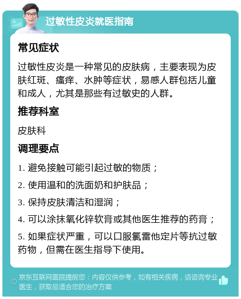 过敏性皮炎就医指南 常见症状 过敏性皮炎是一种常见的皮肤病，主要表现为皮肤红斑、瘙痒、水肿等症状，易感人群包括儿童和成人，尤其是那些有过敏史的人群。 推荐科室 皮肤科 调理要点 1. 避免接触可能引起过敏的物质； 2. 使用温和的洗面奶和护肤品； 3. 保持皮肤清洁和湿润； 4. 可以涂抹氧化锌软膏或其他医生推荐的药膏； 5. 如果症状严重，可以口服氯雷他定片等抗过敏药物，但需在医生指导下使用。