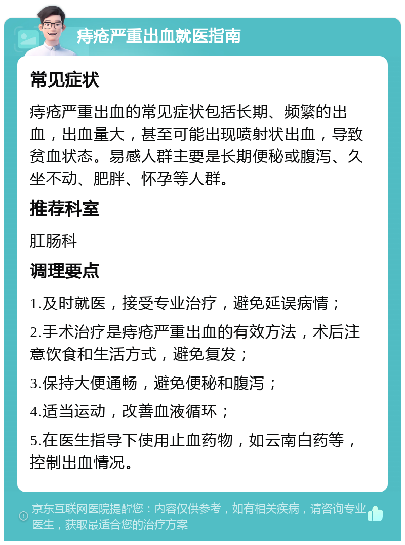 痔疮严重出血就医指南 常见症状 痔疮严重出血的常见症状包括长期、频繁的出血，出血量大，甚至可能出现喷射状出血，导致贫血状态。易感人群主要是长期便秘或腹泻、久坐不动、肥胖、怀孕等人群。 推荐科室 肛肠科 调理要点 1.及时就医，接受专业治疗，避免延误病情； 2.手术治疗是痔疮严重出血的有效方法，术后注意饮食和生活方式，避免复发； 3.保持大便通畅，避免便秘和腹泻； 4.适当运动，改善血液循环； 5.在医生指导下使用止血药物，如云南白药等，控制出血情况。