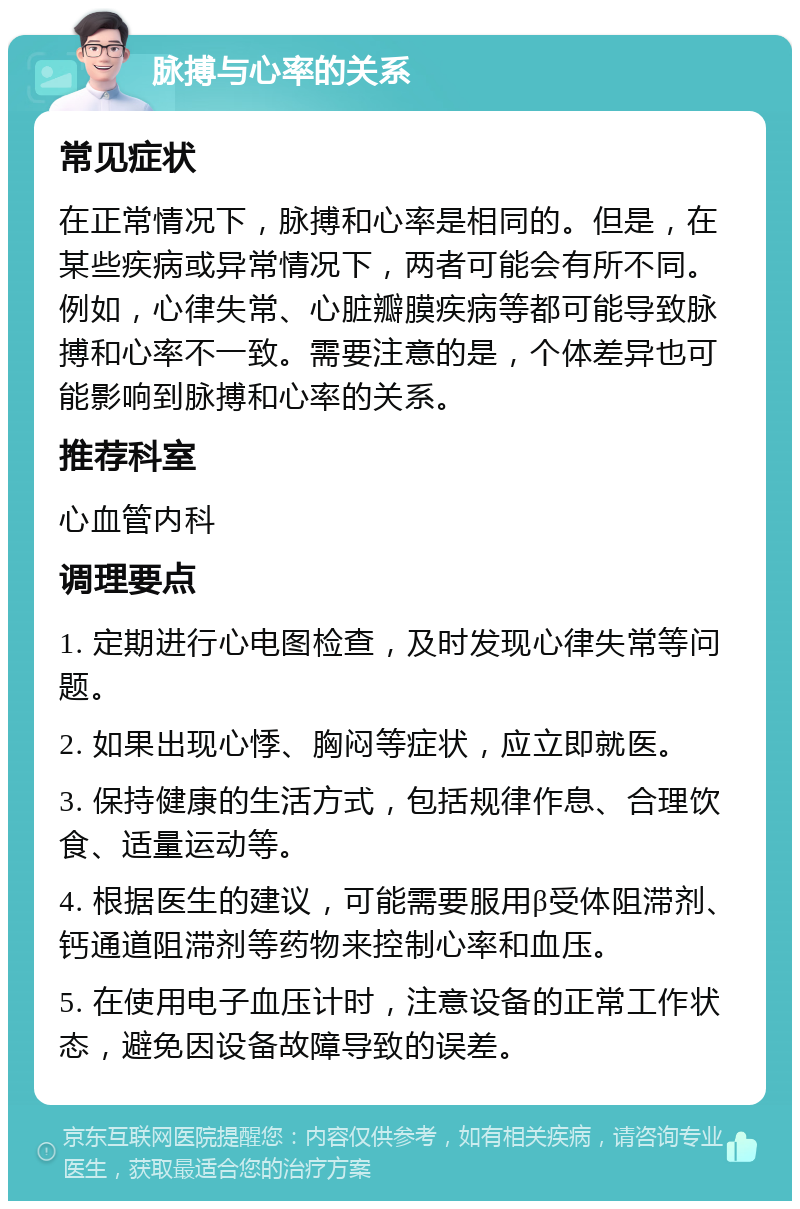 脉搏与心率的关系 常见症状 在正常情况下，脉搏和心率是相同的。但是，在某些疾病或异常情况下，两者可能会有所不同。例如，心律失常、心脏瓣膜疾病等都可能导致脉搏和心率不一致。需要注意的是，个体差异也可能影响到脉搏和心率的关系。 推荐科室 心血管内科 调理要点 1. 定期进行心电图检查，及时发现心律失常等问题。 2. 如果出现心悸、胸闷等症状，应立即就医。 3. 保持健康的生活方式，包括规律作息、合理饮食、适量运动等。 4. 根据医生的建议，可能需要服用β受体阻滞剂、钙通道阻滞剂等药物来控制心率和血压。 5. 在使用电子血压计时，注意设备的正常工作状态，避免因设备故障导致的误差。