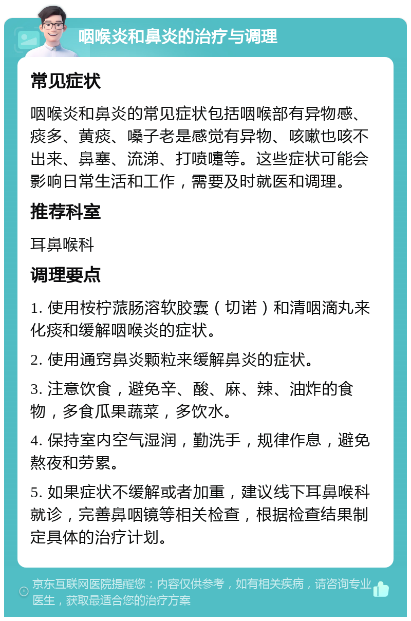 咽喉炎和鼻炎的治疗与调理 常见症状 咽喉炎和鼻炎的常见症状包括咽喉部有异物感、痰多、黄痰、嗓子老是感觉有异物、咳嗽也咳不出来、鼻塞、流涕、打喷嚏等。这些症状可能会影响日常生活和工作，需要及时就医和调理。 推荐科室 耳鼻喉科 调理要点 1. 使用桉柠蒎肠溶软胶囊（切诺）和清咽滴丸来化痰和缓解咽喉炎的症状。 2. 使用通窍鼻炎颗粒来缓解鼻炎的症状。 3. 注意饮食，避免辛、酸、麻、辣、油炸的食物，多食瓜果蔬菜，多饮水。 4. 保持室内空气湿润，勤洗手，规律作息，避免熬夜和劳累。 5. 如果症状不缓解或者加重，建议线下耳鼻喉科就诊，完善鼻咽镜等相关检查，根据检查结果制定具体的治疗计划。