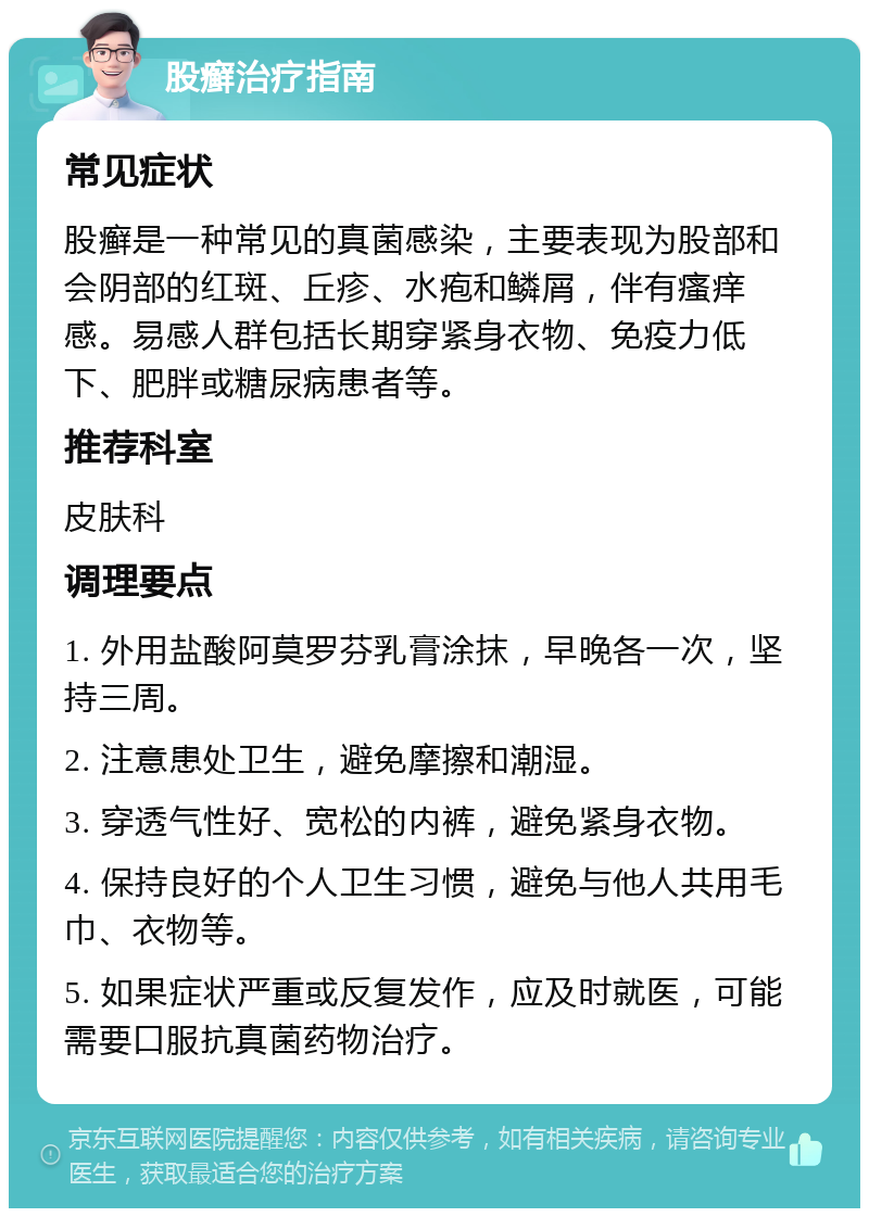 股癣治疗指南 常见症状 股癣是一种常见的真菌感染，主要表现为股部和会阴部的红斑、丘疹、水疱和鳞屑，伴有瘙痒感。易感人群包括长期穿紧身衣物、免疫力低下、肥胖或糖尿病患者等。 推荐科室 皮肤科 调理要点 1. 外用盐酸阿莫罗芬乳膏涂抹，早晚各一次，坚持三周。 2. 注意患处卫生，避免摩擦和潮湿。 3. 穿透气性好、宽松的内裤，避免紧身衣物。 4. 保持良好的个人卫生习惯，避免与他人共用毛巾、衣物等。 5. 如果症状严重或反复发作，应及时就医，可能需要口服抗真菌药物治疗。