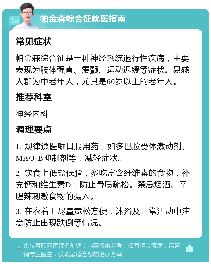 帕金森综合征就医指南 常见症状 帕金森综合征是一种神经系统退行性疾病，主要表现为肢体强直、震颤、运动迟缓等症状。易感人群为中老年人，尤其是60岁以上的老年人。 推荐科室 神经内科 调理要点 1. 规律遵医嘱口服用药，如多巴胺受体激动剂、MAO-B抑制剂等，减轻症状。 2. 饮食上低盐低脂，多吃富含纤维素的食物，补充钙和维生素D，防止骨质疏松。禁忌烟酒、辛腥辣刺激食物的摄入。 3. 在衣着上尽量宽松方便，沐浴及日常活动中注意防止出现跌倒等情况。