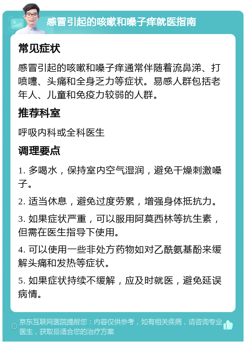 感冒引起的咳嗽和嗓子痒就医指南 常见症状 感冒引起的咳嗽和嗓子痒通常伴随着流鼻涕、打喷嚏、头痛和全身乏力等症状。易感人群包括老年人、儿童和免疫力较弱的人群。 推荐科室 呼吸内科或全科医生 调理要点 1. 多喝水，保持室内空气湿润，避免干燥刺激嗓子。 2. 适当休息，避免过度劳累，增强身体抵抗力。 3. 如果症状严重，可以服用阿莫西林等抗生素，但需在医生指导下使用。 4. 可以使用一些非处方药物如对乙酰氨基酚来缓解头痛和发热等症状。 5. 如果症状持续不缓解，应及时就医，避免延误病情。