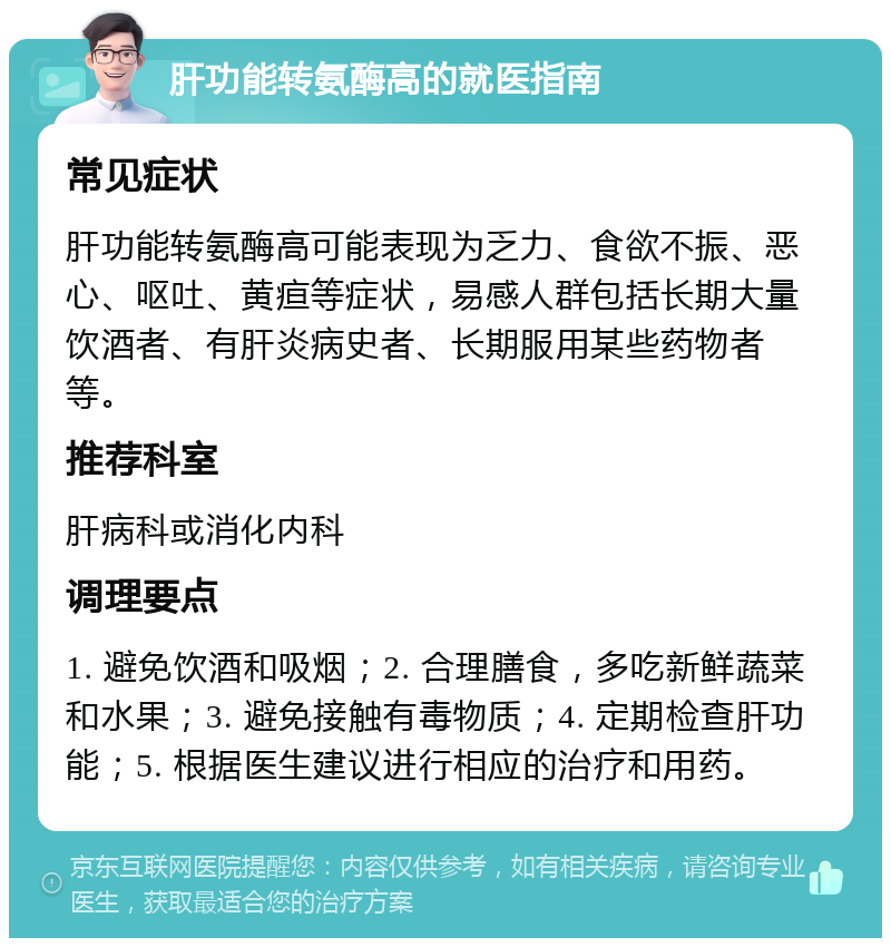 肝功能转氨酶高的就医指南 常见症状 肝功能转氨酶高可能表现为乏力、食欲不振、恶心、呕吐、黄疸等症状，易感人群包括长期大量饮酒者、有肝炎病史者、长期服用某些药物者等。 推荐科室 肝病科或消化内科 调理要点 1. 避免饮酒和吸烟；2. 合理膳食，多吃新鲜蔬菜和水果；3. 避免接触有毒物质；4. 定期检查肝功能；5. 根据医生建议进行相应的治疗和用药。