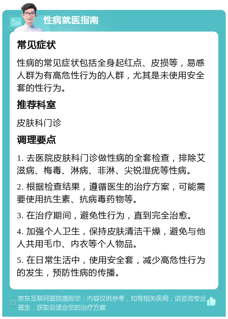 性病就医指南 常见症状 性病的常见症状包括全身起红点、皮损等，易感人群为有高危性行为的人群，尤其是未使用安全套的性行为。 推荐科室 皮肤科门诊 调理要点 1. 去医院皮肤科门诊做性病的全套检查，排除艾滋病、梅毒、淋病、非淋、尖锐湿疣等性病。 2. 根据检查结果，遵循医生的治疗方案，可能需要使用抗生素、抗病毒药物等。 3. 在治疗期间，避免性行为，直到完全治愈。 4. 加强个人卫生，保持皮肤清洁干燥，避免与他人共用毛巾、内衣等个人物品。 5. 在日常生活中，使用安全套，减少高危性行为的发生，预防性病的传播。