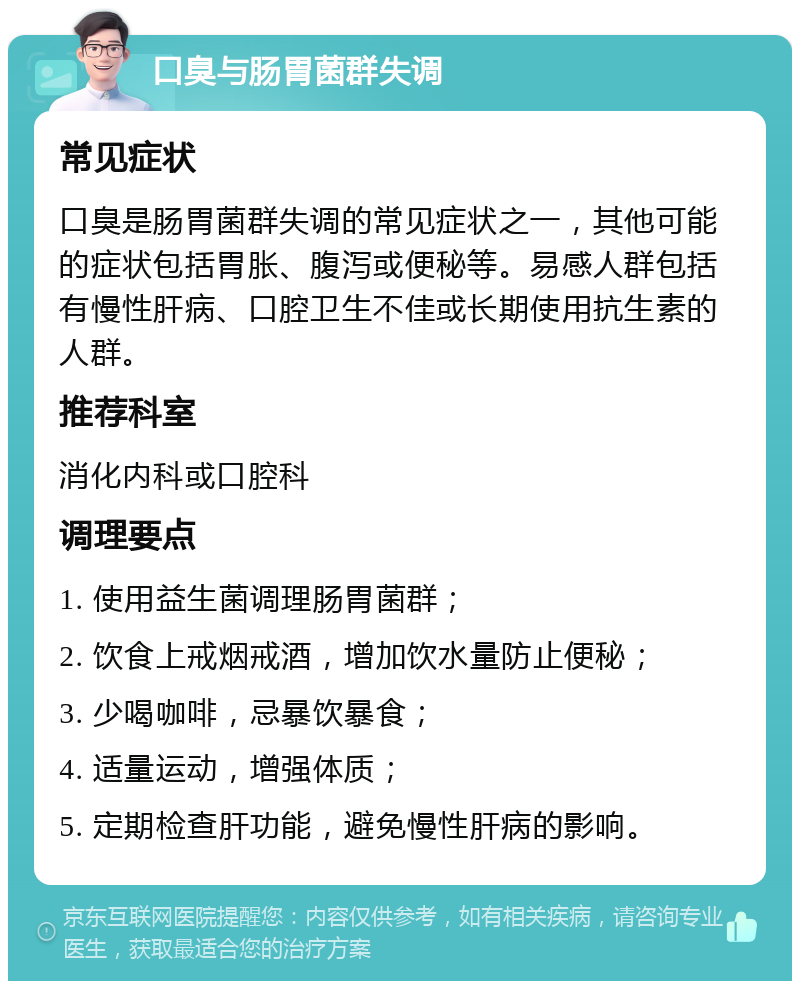 口臭与肠胃菌群失调 常见症状 口臭是肠胃菌群失调的常见症状之一，其他可能的症状包括胃胀、腹泻或便秘等。易感人群包括有慢性肝病、口腔卫生不佳或长期使用抗生素的人群。 推荐科室 消化内科或口腔科 调理要点 1. 使用益生菌调理肠胃菌群； 2. 饮食上戒烟戒酒，增加饮水量防止便秘； 3. 少喝咖啡，忌暴饮暴食； 4. 适量运动，增强体质； 5. 定期检查肝功能，避免慢性肝病的影响。