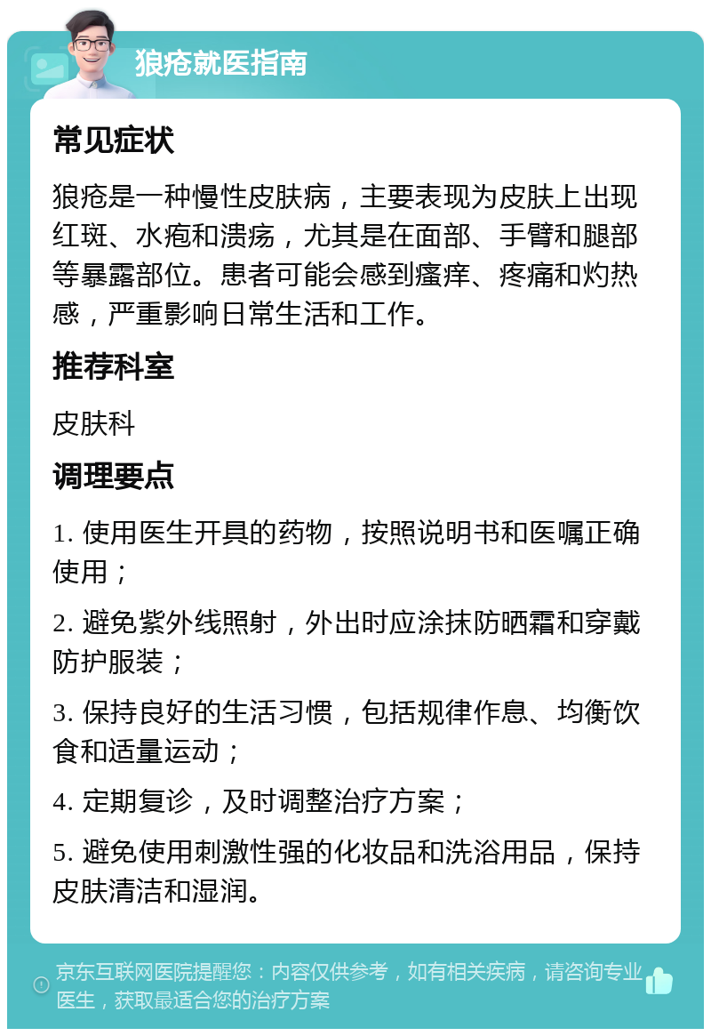 狼疮就医指南 常见症状 狼疮是一种慢性皮肤病，主要表现为皮肤上出现红斑、水疱和溃疡，尤其是在面部、手臂和腿部等暴露部位。患者可能会感到瘙痒、疼痛和灼热感，严重影响日常生活和工作。 推荐科室 皮肤科 调理要点 1. 使用医生开具的药物，按照说明书和医嘱正确使用； 2. 避免紫外线照射，外出时应涂抹防晒霜和穿戴防护服装； 3. 保持良好的生活习惯，包括规律作息、均衡饮食和适量运动； 4. 定期复诊，及时调整治疗方案； 5. 避免使用刺激性强的化妆品和洗浴用品，保持皮肤清洁和湿润。