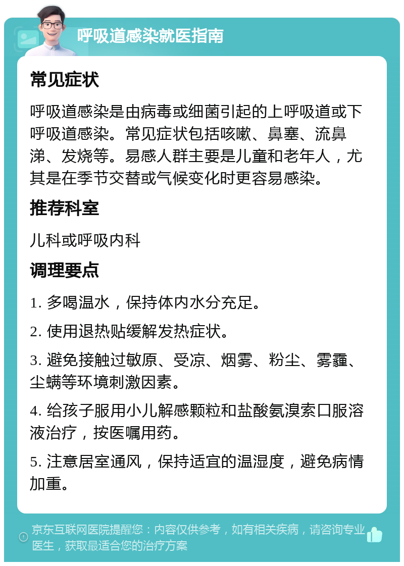 呼吸道感染就医指南 常见症状 呼吸道感染是由病毒或细菌引起的上呼吸道或下呼吸道感染。常见症状包括咳嗽、鼻塞、流鼻涕、发烧等。易感人群主要是儿童和老年人，尤其是在季节交替或气候变化时更容易感染。 推荐科室 儿科或呼吸内科 调理要点 1. 多喝温水，保持体内水分充足。 2. 使用退热贴缓解发热症状。 3. 避免接触过敏原、受凉、烟雾、粉尘、雾霾、尘螨等环境刺激因素。 4. 给孩子服用小儿解感颗粒和盐酸氨溴索口服溶液治疗，按医嘱用药。 5. 注意居室通风，保持适宜的温湿度，避免病情加重。