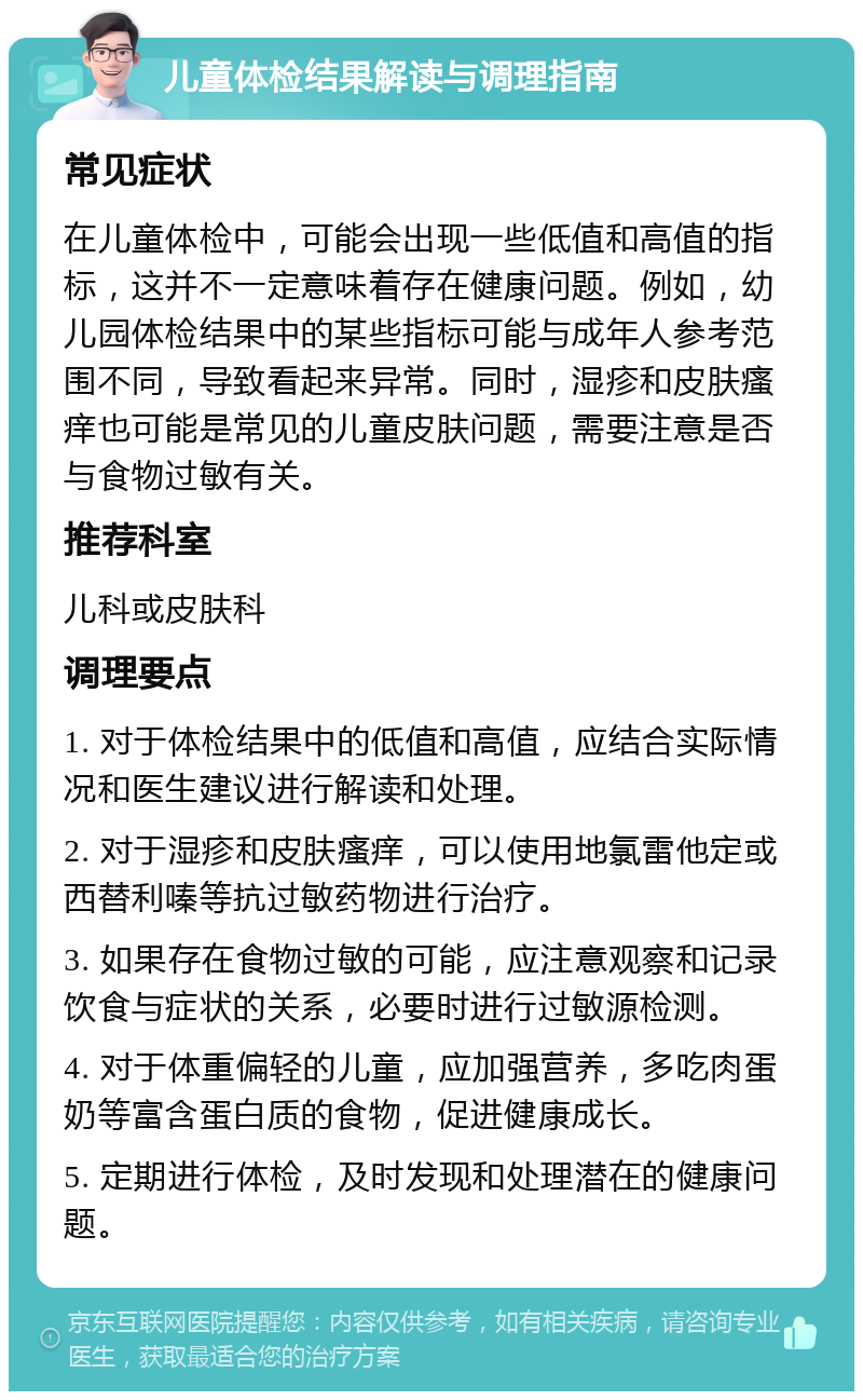 儿童体检结果解读与调理指南 常见症状 在儿童体检中，可能会出现一些低值和高值的指标，这并不一定意味着存在健康问题。例如，幼儿园体检结果中的某些指标可能与成年人参考范围不同，导致看起来异常。同时，湿疹和皮肤瘙痒也可能是常见的儿童皮肤问题，需要注意是否与食物过敏有关。 推荐科室 儿科或皮肤科 调理要点 1. 对于体检结果中的低值和高值，应结合实际情况和医生建议进行解读和处理。 2. 对于湿疹和皮肤瘙痒，可以使用地氯雷他定或西替利嗪等抗过敏药物进行治疗。 3. 如果存在食物过敏的可能，应注意观察和记录饮食与症状的关系，必要时进行过敏源检测。 4. 对于体重偏轻的儿童，应加强营养，多吃肉蛋奶等富含蛋白质的食物，促进健康成长。 5. 定期进行体检，及时发现和处理潜在的健康问题。