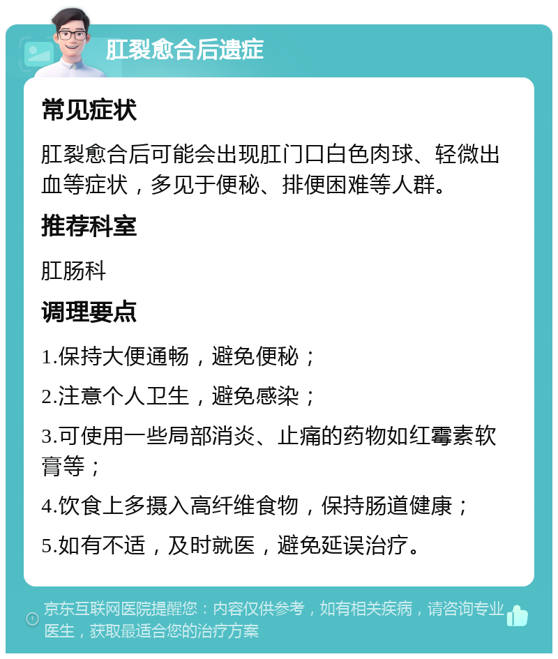 肛裂愈合后遗症 常见症状 肛裂愈合后可能会出现肛门口白色肉球、轻微出血等症状，多见于便秘、排便困难等人群。 推荐科室 肛肠科 调理要点 1.保持大便通畅，避免便秘； 2.注意个人卫生，避免感染； 3.可使用一些局部消炎、止痛的药物如红霉素软膏等； 4.饮食上多摄入高纤维食物，保持肠道健康； 5.如有不适，及时就医，避免延误治疗。