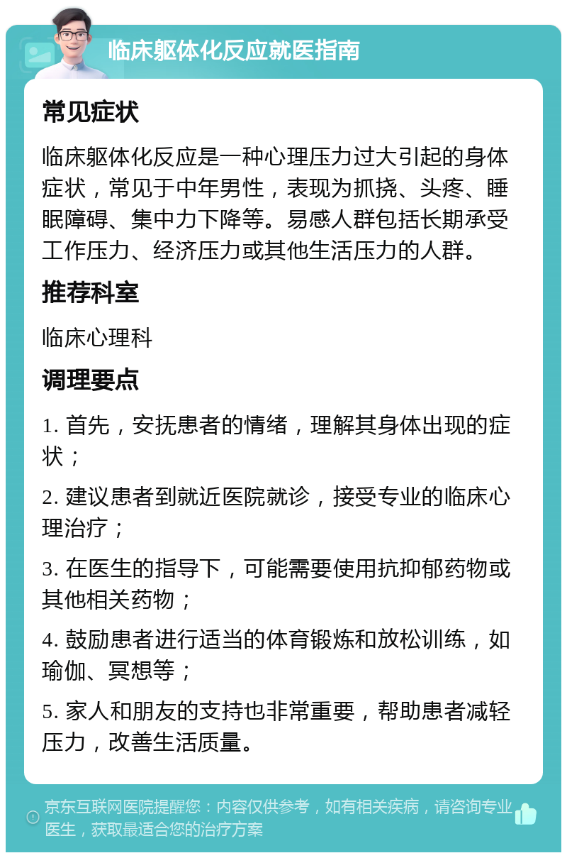 临床躯体化反应就医指南 常见症状 临床躯体化反应是一种心理压力过大引起的身体症状，常见于中年男性，表现为抓挠、头疼、睡眠障碍、集中力下降等。易感人群包括长期承受工作压力、经济压力或其他生活压力的人群。 推荐科室 临床心理科 调理要点 1. 首先，安抚患者的情绪，理解其身体出现的症状； 2. 建议患者到就近医院就诊，接受专业的临床心理治疗； 3. 在医生的指导下，可能需要使用抗抑郁药物或其他相关药物； 4. 鼓励患者进行适当的体育锻炼和放松训练，如瑜伽、冥想等； 5. 家人和朋友的支持也非常重要，帮助患者减轻压力，改善生活质量。