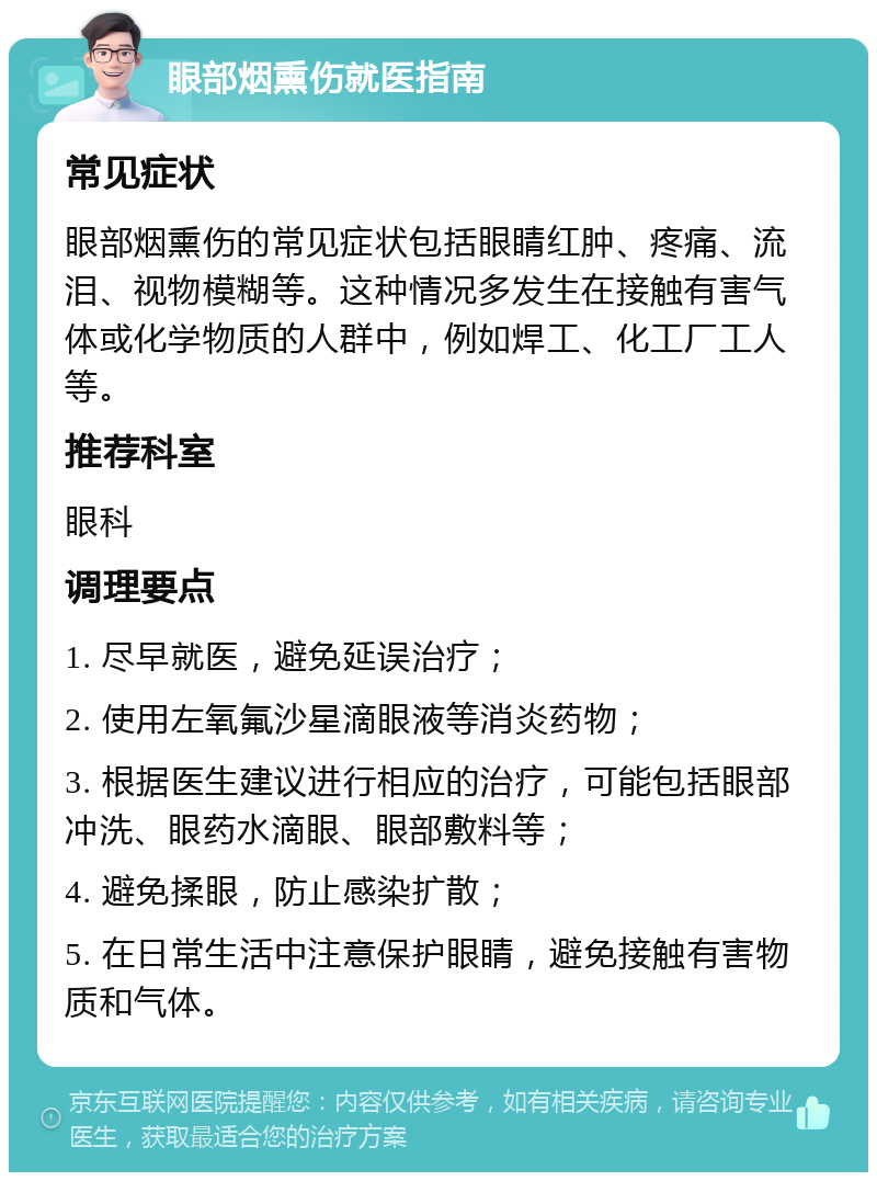 眼部烟熏伤就医指南 常见症状 眼部烟熏伤的常见症状包括眼睛红肿、疼痛、流泪、视物模糊等。这种情况多发生在接触有害气体或化学物质的人群中，例如焊工、化工厂工人等。 推荐科室 眼科 调理要点 1. 尽早就医，避免延误治疗； 2. 使用左氧氟沙星滴眼液等消炎药物； 3. 根据医生建议进行相应的治疗，可能包括眼部冲洗、眼药水滴眼、眼部敷料等； 4. 避免揉眼，防止感染扩散； 5. 在日常生活中注意保护眼睛，避免接触有害物质和气体。