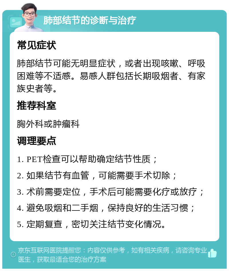 肺部结节的诊断与治疗 常见症状 肺部结节可能无明显症状，或者出现咳嗽、呼吸困难等不适感。易感人群包括长期吸烟者、有家族史者等。 推荐科室 胸外科或肿瘤科 调理要点 1. PET检查可以帮助确定结节性质； 2. 如果结节有血管，可能需要手术切除； 3. 术前需要定位，手术后可能需要化疗或放疗； 4. 避免吸烟和二手烟，保持良好的生活习惯； 5. 定期复查，密切关注结节变化情况。