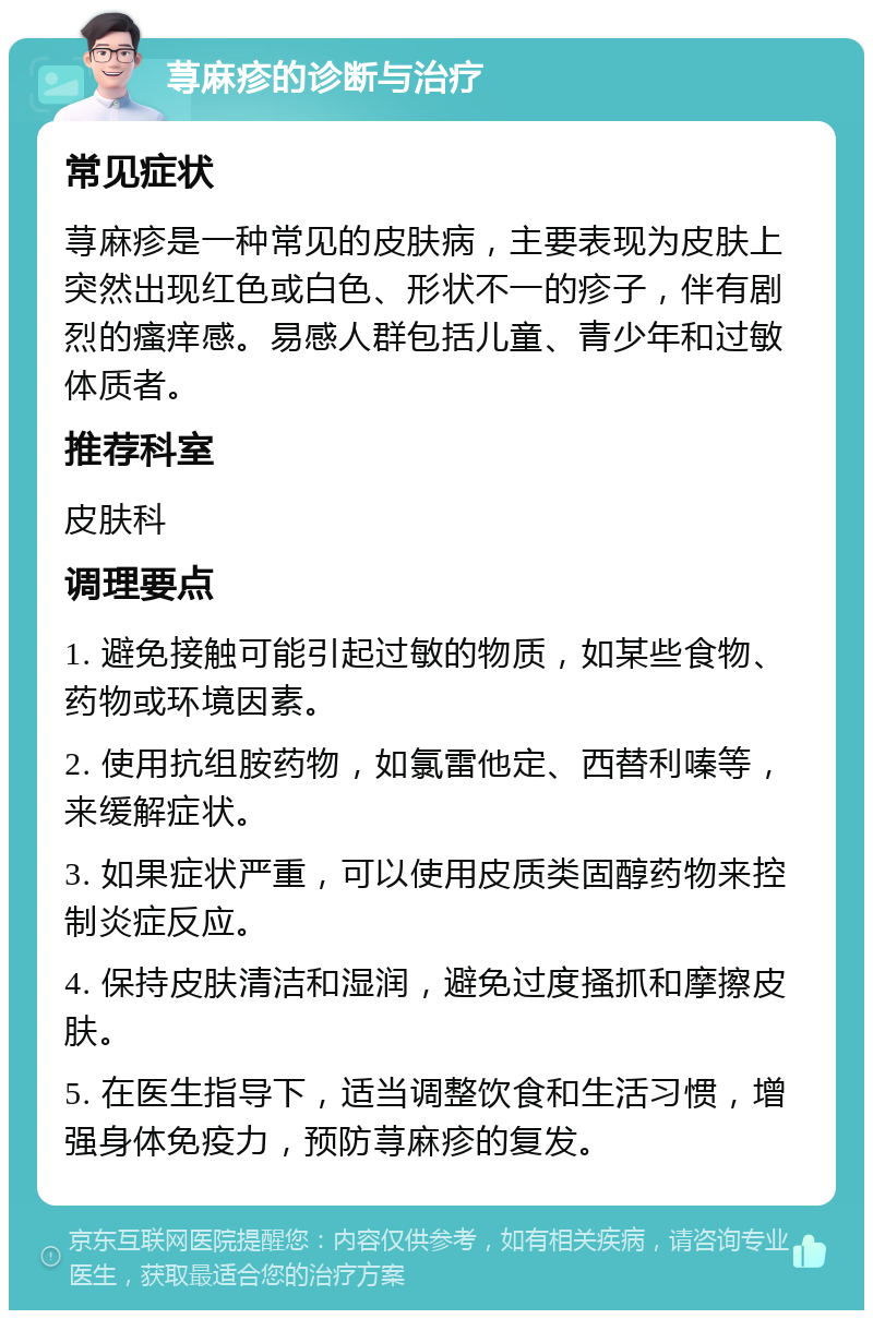 荨麻疹的诊断与治疗 常见症状 荨麻疹是一种常见的皮肤病，主要表现为皮肤上突然出现红色或白色、形状不一的疹子，伴有剧烈的瘙痒感。易感人群包括儿童、青少年和过敏体质者。 推荐科室 皮肤科 调理要点 1. 避免接触可能引起过敏的物质，如某些食物、药物或环境因素。 2. 使用抗组胺药物，如氯雷他定、西替利嗪等，来缓解症状。 3. 如果症状严重，可以使用皮质类固醇药物来控制炎症反应。 4. 保持皮肤清洁和湿润，避免过度搔抓和摩擦皮肤。 5. 在医生指导下，适当调整饮食和生活习惯，增强身体免疫力，预防荨麻疹的复发。