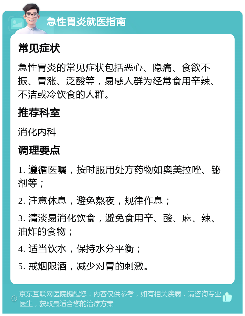 急性胃炎就医指南 常见症状 急性胃炎的常见症状包括恶心、隐痛、食欲不振、胃涨、泛酸等，易感人群为经常食用辛辣、不洁或冷饮食的人群。 推荐科室 消化内科 调理要点 1. 遵循医嘱，按时服用处方药物如奥美拉唑、铋剂等； 2. 注意休息，避免熬夜，规律作息； 3. 清淡易消化饮食，避免食用辛、酸、麻、辣、油炸的食物； 4. 适当饮水，保持水分平衡； 5. 戒烟限酒，减少对胃的刺激。