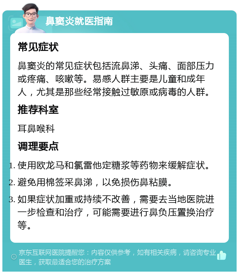 鼻窦炎就医指南 常见症状 鼻窦炎的常见症状包括流鼻涕、头痛、面部压力或疼痛、咳嗽等。易感人群主要是儿童和成年人，尤其是那些经常接触过敏原或病毒的人群。 推荐科室 耳鼻喉科 调理要点 使用欧龙马和氯雷他定糖浆等药物来缓解症状。 避免用棉签采鼻涕，以免损伤鼻粘膜。 如果症状加重或持续不改善，需要去当地医院进一步检查和治疗，可能需要进行鼻负压置换治疗等。