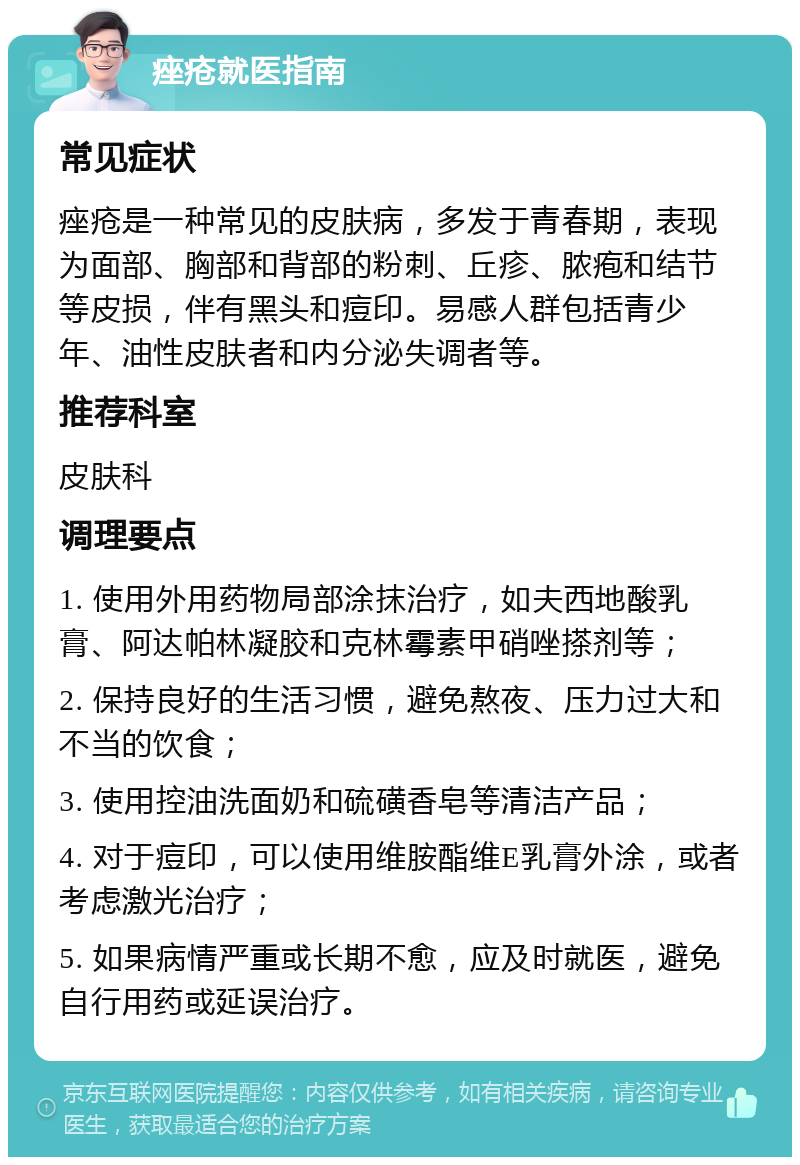 痤疮就医指南 常见症状 痤疮是一种常见的皮肤病，多发于青春期，表现为面部、胸部和背部的粉刺、丘疹、脓疱和结节等皮损，伴有黑头和痘印。易感人群包括青少年、油性皮肤者和内分泌失调者等。 推荐科室 皮肤科 调理要点 1. 使用外用药物局部涂抹治疗，如夫西地酸乳膏、阿达帕林凝胶和克林霉素甲硝唑搽剂等； 2. 保持良好的生活习惯，避免熬夜、压力过大和不当的饮食； 3. 使用控油洗面奶和硫磺香皂等清洁产品； 4. 对于痘印，可以使用维胺酯维E乳膏外涂，或者考虑激光治疗； 5. 如果病情严重或长期不愈，应及时就医，避免自行用药或延误治疗。