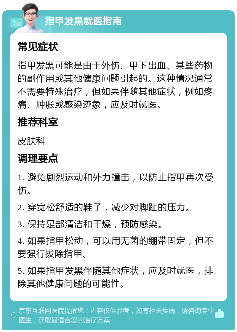 指甲发黑就医指南 常见症状 指甲发黑可能是由于外伤、甲下出血、某些药物的副作用或其他健康问题引起的。这种情况通常不需要特殊治疗，但如果伴随其他症状，例如疼痛、肿胀或感染迹象，应及时就医。 推荐科室 皮肤科 调理要点 1. 避免剧烈运动和外力撞击，以防止指甲再次受伤。 2. 穿宽松舒适的鞋子，减少对脚趾的压力。 3. 保持足部清洁和干燥，预防感染。 4. 如果指甲松动，可以用无菌的绷带固定，但不要强行拔除指甲。 5. 如果指甲发黑伴随其他症状，应及时就医，排除其他健康问题的可能性。