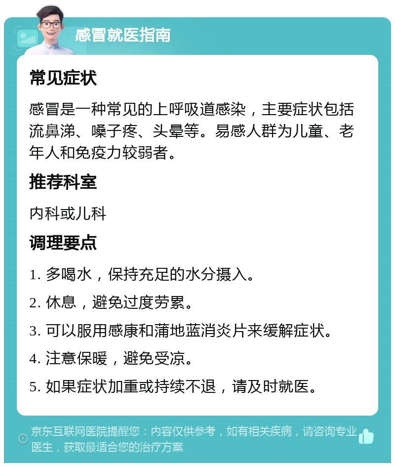 感冒就医指南 常见症状 感冒是一种常见的上呼吸道感染，主要症状包括流鼻涕、嗓子疼、头晕等。易感人群为儿童、老年人和免疫力较弱者。 推荐科室 内科或儿科 调理要点 1. 多喝水，保持充足的水分摄入。 2. 休息，避免过度劳累。 3. 可以服用感康和蒲地蓝消炎片来缓解症状。 4. 注意保暖，避免受凉。 5. 如果症状加重或持续不退，请及时就医。