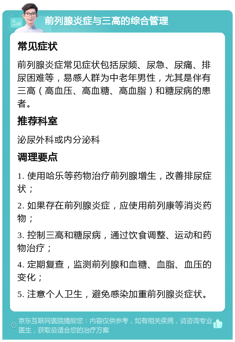 前列腺炎症与三高的综合管理 常见症状 前列腺炎症常见症状包括尿频、尿急、尿痛、排尿困难等，易感人群为中老年男性，尤其是伴有三高（高血压、高血糖、高血脂）和糖尿病的患者。 推荐科室 泌尿外科或内分泌科 调理要点 1. 使用哈乐等药物治疗前列腺增生，改善排尿症状； 2. 如果存在前列腺炎症，应使用前列康等消炎药物； 3. 控制三高和糖尿病，通过饮食调整、运动和药物治疗； 4. 定期复查，监测前列腺和血糖、血脂、血压的变化； 5. 注意个人卫生，避免感染加重前列腺炎症状。