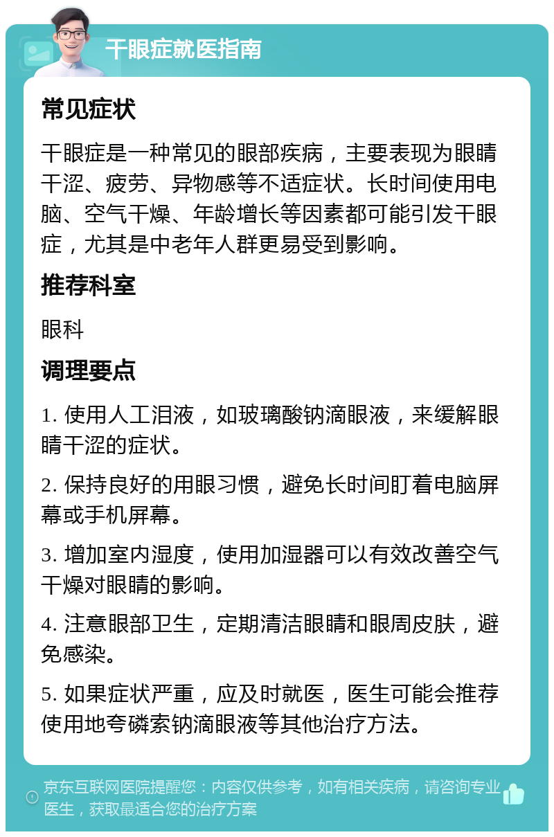 干眼症就医指南 常见症状 干眼症是一种常见的眼部疾病，主要表现为眼睛干涩、疲劳、异物感等不适症状。长时间使用电脑、空气干燥、年龄增长等因素都可能引发干眼症，尤其是中老年人群更易受到影响。 推荐科室 眼科 调理要点 1. 使用人工泪液，如玻璃酸钠滴眼液，来缓解眼睛干涩的症状。 2. 保持良好的用眼习惯，避免长时间盯着电脑屏幕或手机屏幕。 3. 增加室内湿度，使用加湿器可以有效改善空气干燥对眼睛的影响。 4. 注意眼部卫生，定期清洁眼睛和眼周皮肤，避免感染。 5. 如果症状严重，应及时就医，医生可能会推荐使用地夸磷索钠滴眼液等其他治疗方法。