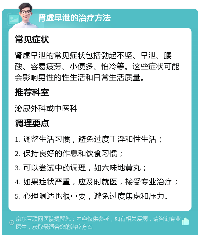 肾虚早泄的治疗方法 常见症状 肾虚早泄的常见症状包括勃起不坚、早泄、腰酸、容易疲劳、小便多、怕冷等。这些症状可能会影响男性的性生活和日常生活质量。 推荐科室 泌尿外科或中医科 调理要点 1. 调整生活习惯，避免过度手淫和性生活； 2. 保持良好的作息和饮食习惯； 3. 可以尝试中药调理，如六味地黄丸； 4. 如果症状严重，应及时就医，接受专业治疗； 5. 心理调适也很重要，避免过度焦虑和压力。