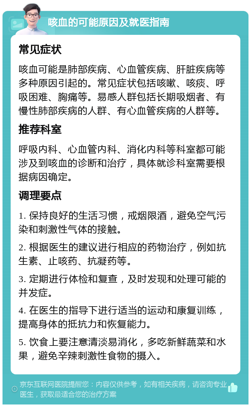 咳血的可能原因及就医指南 常见症状 咳血可能是肺部疾病、心血管疾病、肝脏疾病等多种原因引起的。常见症状包括咳嗽、咳痰、呼吸困难、胸痛等。易感人群包括长期吸烟者、有慢性肺部疾病的人群、有心血管疾病的人群等。 推荐科室 呼吸内科、心血管内科、消化内科等科室都可能涉及到咳血的诊断和治疗，具体就诊科室需要根据病因确定。 调理要点 1. 保持良好的生活习惯，戒烟限酒，避免空气污染和刺激性气体的接触。 2. 根据医生的建议进行相应的药物治疗，例如抗生素、止咳药、抗凝药等。 3. 定期进行体检和复查，及时发现和处理可能的并发症。 4. 在医生的指导下进行适当的运动和康复训练，提高身体的抵抗力和恢复能力。 5. 饮食上要注意清淡易消化，多吃新鲜蔬菜和水果，避免辛辣刺激性食物的摄入。