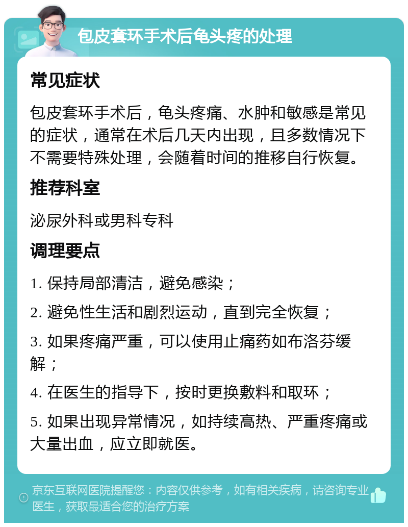 包皮套环手术后龟头疼的处理 常见症状 包皮套环手术后，龟头疼痛、水肿和敏感是常见的症状，通常在术后几天内出现，且多数情况下不需要特殊处理，会随着时间的推移自行恢复。 推荐科室 泌尿外科或男科专科 调理要点 1. 保持局部清洁，避免感染； 2. 避免性生活和剧烈运动，直到完全恢复； 3. 如果疼痛严重，可以使用止痛药如布洛芬缓解； 4. 在医生的指导下，按时更换敷料和取环； 5. 如果出现异常情况，如持续高热、严重疼痛或大量出血，应立即就医。