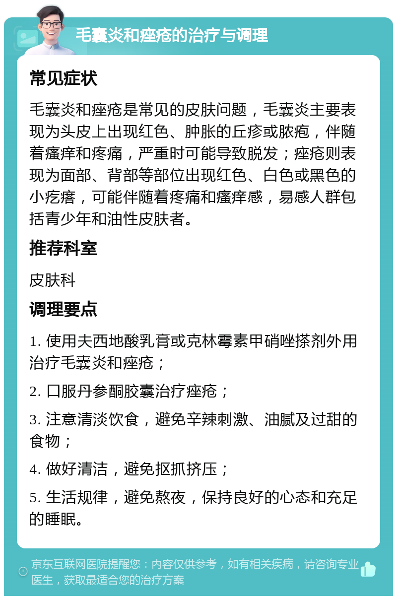 毛囊炎和痤疮的治疗与调理 常见症状 毛囊炎和痤疮是常见的皮肤问题，毛囊炎主要表现为头皮上出现红色、肿胀的丘疹或脓疱，伴随着瘙痒和疼痛，严重时可能导致脱发；痤疮则表现为面部、背部等部位出现红色、白色或黑色的小疙瘩，可能伴随着疼痛和瘙痒感，易感人群包括青少年和油性皮肤者。 推荐科室 皮肤科 调理要点 1. 使用夫西地酸乳膏或克林霉素甲硝唑搽剂外用治疗毛囊炎和痤疮； 2. 口服丹参酮胶囊治疗痤疮； 3. 注意清淡饮食，避免辛辣刺激、油腻及过甜的食物； 4. 做好清洁，避免抠抓挤压； 5. 生活规律，避免熬夜，保持良好的心态和充足的睡眠。