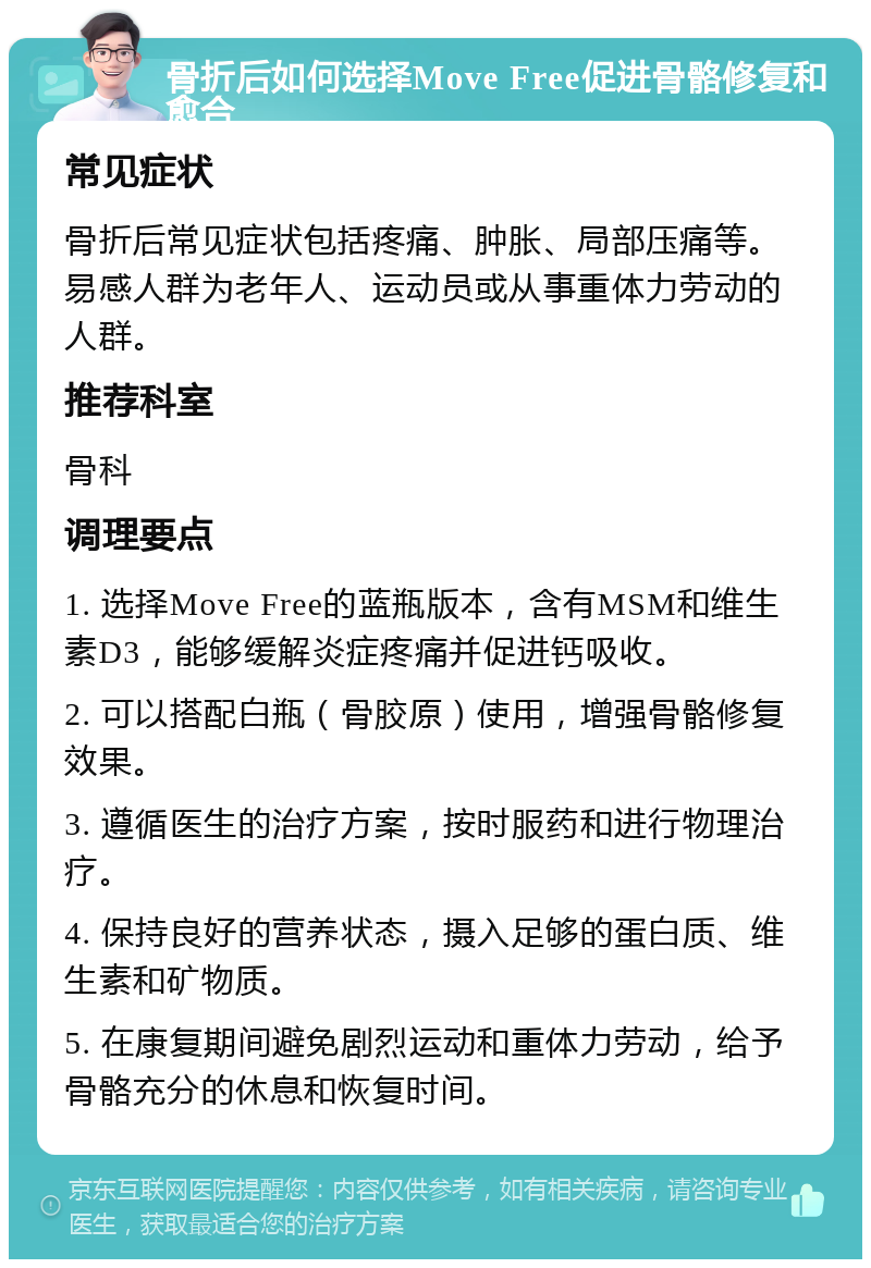 骨折后如何选择Move Free促进骨骼修复和愈合 常见症状 骨折后常见症状包括疼痛、肿胀、局部压痛等。易感人群为老年人、运动员或从事重体力劳动的人群。 推荐科室 骨科 调理要点 1. 选择Move Free的蓝瓶版本，含有MSM和维生素D3，能够缓解炎症疼痛并促进钙吸收。 2. 可以搭配白瓶（骨胶原）使用，增强骨骼修复效果。 3. 遵循医生的治疗方案，按时服药和进行物理治疗。 4. 保持良好的营养状态，摄入足够的蛋白质、维生素和矿物质。 5. 在康复期间避免剧烈运动和重体力劳动，给予骨骼充分的休息和恢复时间。