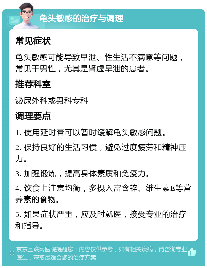 龟头敏感的治疗与调理 常见症状 龟头敏感可能导致早泄、性生活不满意等问题，常见于男性，尤其是肾虚早泄的患者。 推荐科室 泌尿外科或男科专科 调理要点 1. 使用延时膏可以暂时缓解龟头敏感问题。 2. 保持良好的生活习惯，避免过度疲劳和精神压力。 3. 加强锻炼，提高身体素质和免疫力。 4. 饮食上注意均衡，多摄入富含锌、维生素E等营养素的食物。 5. 如果症状严重，应及时就医，接受专业的治疗和指导。