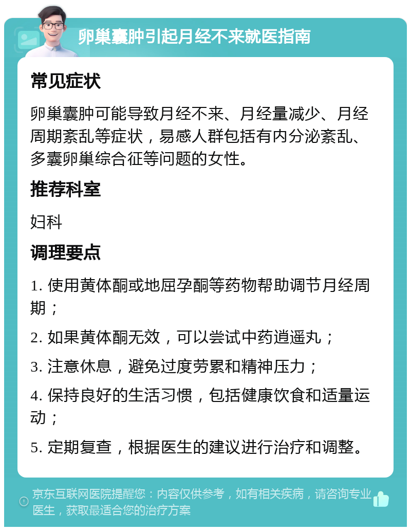 卵巢囊肿引起月经不来就医指南 常见症状 卵巢囊肿可能导致月经不来、月经量减少、月经周期紊乱等症状，易感人群包括有内分泌紊乱、多囊卵巢综合征等问题的女性。 推荐科室 妇科 调理要点 1. 使用黄体酮或地屈孕酮等药物帮助调节月经周期； 2. 如果黄体酮无效，可以尝试中药逍遥丸； 3. 注意休息，避免过度劳累和精神压力； 4. 保持良好的生活习惯，包括健康饮食和适量运动； 5. 定期复查，根据医生的建议进行治疗和调整。