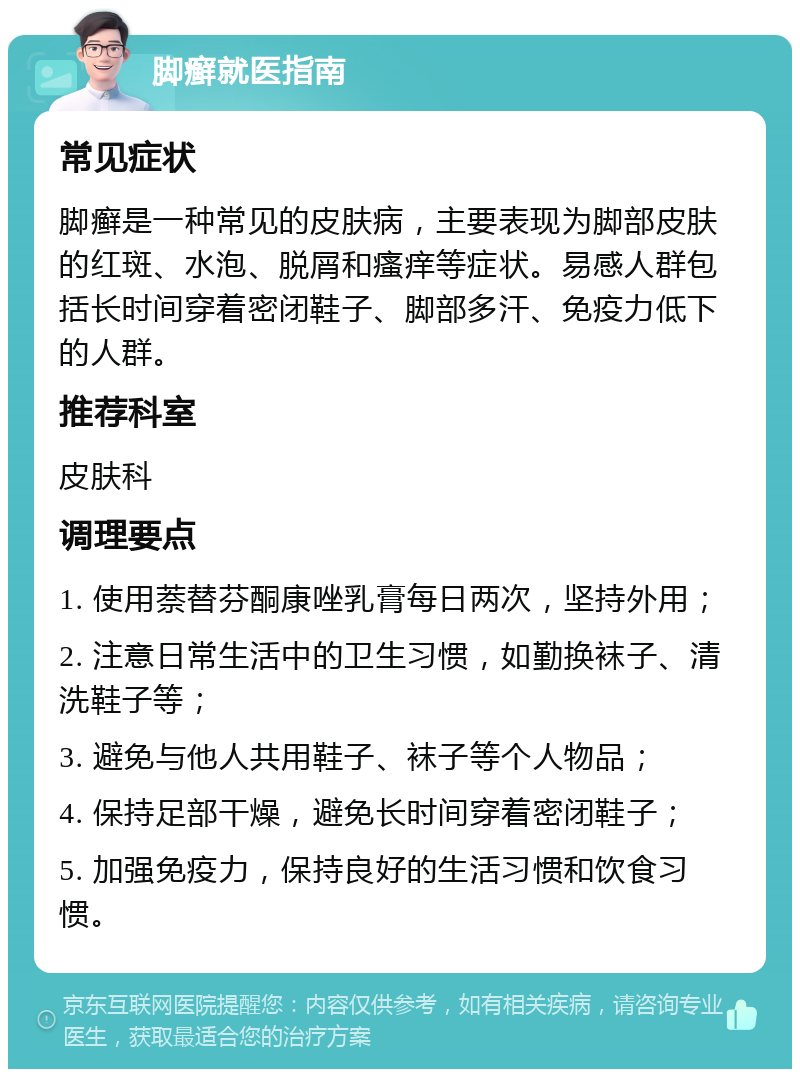 脚癣就医指南 常见症状 脚癣是一种常见的皮肤病，主要表现为脚部皮肤的红斑、水泡、脱屑和瘙痒等症状。易感人群包括长时间穿着密闭鞋子、脚部多汗、免疫力低下的人群。 推荐科室 皮肤科 调理要点 1. 使用萘替芬酮康唑乳膏每日两次，坚持外用； 2. 注意日常生活中的卫生习惯，如勤换袜子、清洗鞋子等； 3. 避免与他人共用鞋子、袜子等个人物品； 4. 保持足部干燥，避免长时间穿着密闭鞋子； 5. 加强免疫力，保持良好的生活习惯和饮食习惯。