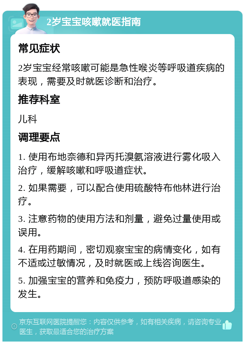 2岁宝宝咳嗽就医指南 常见症状 2岁宝宝经常咳嗽可能是急性喉炎等呼吸道疾病的表现，需要及时就医诊断和治疗。 推荐科室 儿科 调理要点 1. 使用布地奈德和异丙托溴氨溶液进行雾化吸入治疗，缓解咳嗽和呼吸道症状。 2. 如果需要，可以配合使用硫酸特布他林进行治疗。 3. 注意药物的使用方法和剂量，避免过量使用或误用。 4. 在用药期间，密切观察宝宝的病情变化，如有不适或过敏情况，及时就医或上线咨询医生。 5. 加强宝宝的营养和免疫力，预防呼吸道感染的发生。