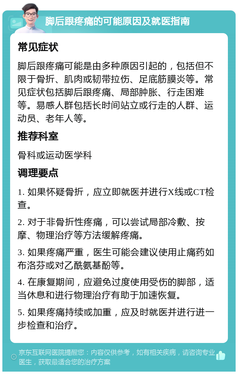 脚后跟疼痛的可能原因及就医指南 常见症状 脚后跟疼痛可能是由多种原因引起的，包括但不限于骨折、肌肉或韧带拉伤、足底筋膜炎等。常见症状包括脚后跟疼痛、局部肿胀、行走困难等。易感人群包括长时间站立或行走的人群、运动员、老年人等。 推荐科室 骨科或运动医学科 调理要点 1. 如果怀疑骨折，应立即就医并进行X线或CT检查。 2. 对于非骨折性疼痛，可以尝试局部冷敷、按摩、物理治疗等方法缓解疼痛。 3. 如果疼痛严重，医生可能会建议使用止痛药如布洛芬或对乙酰氨基酚等。 4. 在康复期间，应避免过度使用受伤的脚部，适当休息和进行物理治疗有助于加速恢复。 5. 如果疼痛持续或加重，应及时就医并进行进一步检查和治疗。