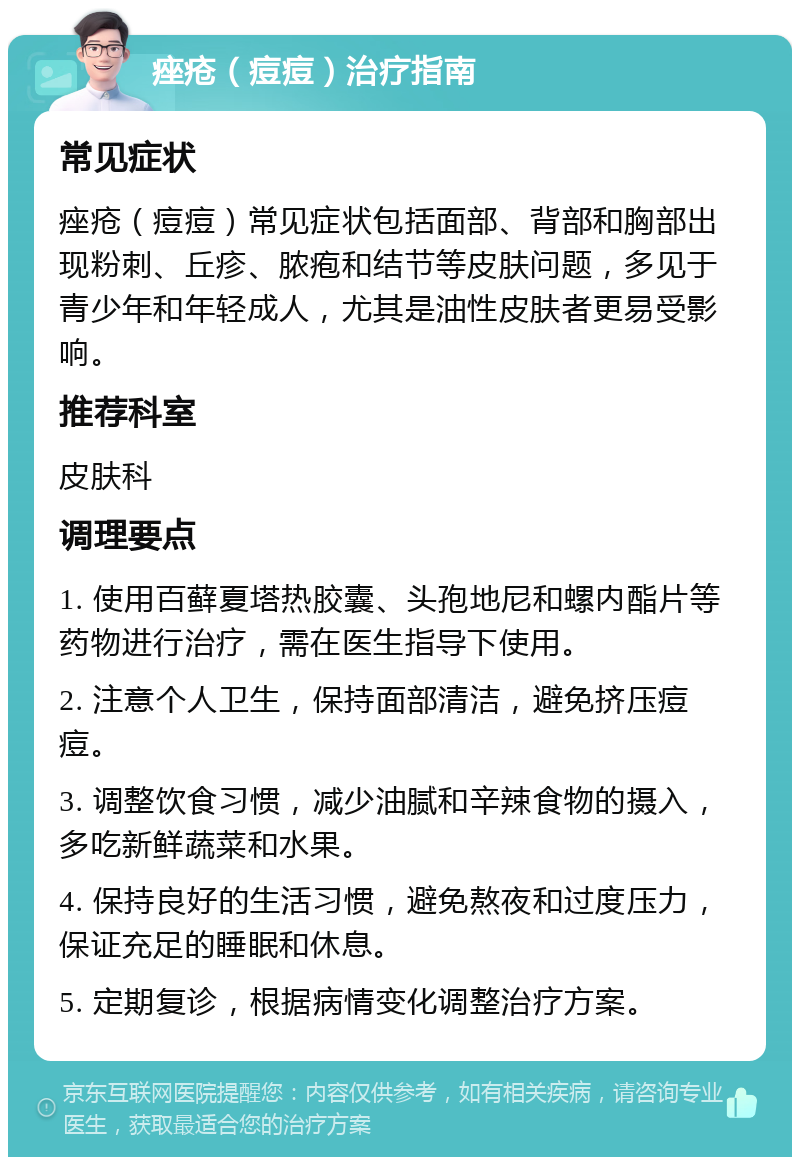 痤疮（痘痘）治疗指南 常见症状 痤疮（痘痘）常见症状包括面部、背部和胸部出现粉刺、丘疹、脓疱和结节等皮肤问题，多见于青少年和年轻成人，尤其是油性皮肤者更易受影响。 推荐科室 皮肤科 调理要点 1. 使用百藓夏塔热胶囊、头孢地尼和螺内酯片等药物进行治疗，需在医生指导下使用。 2. 注意个人卫生，保持面部清洁，避免挤压痘痘。 3. 调整饮食习惯，减少油腻和辛辣食物的摄入，多吃新鲜蔬菜和水果。 4. 保持良好的生活习惯，避免熬夜和过度压力，保证充足的睡眠和休息。 5. 定期复诊，根据病情变化调整治疗方案。