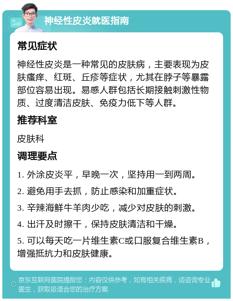 神经性皮炎就医指南 常见症状 神经性皮炎是一种常见的皮肤病，主要表现为皮肤瘙痒、红斑、丘疹等症状，尤其在脖子等暴露部位容易出现。易感人群包括长期接触刺激性物质、过度清洁皮肤、免疫力低下等人群。 推荐科室 皮肤科 调理要点 1. 外涂皮炎平，早晚一次，坚持用一到两周。 2. 避免用手去抓，防止感染和加重症状。 3. 辛辣海鲜牛羊肉少吃，减少对皮肤的刺激。 4. 出汗及时擦干，保持皮肤清洁和干燥。 5. 可以每天吃一片维生素C或口服复合维生素B，增强抵抗力和皮肤健康。