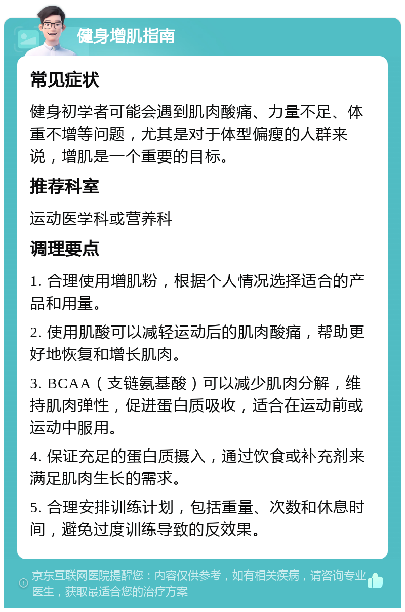 健身增肌指南 常见症状 健身初学者可能会遇到肌肉酸痛、力量不足、体重不增等问题，尤其是对于体型偏瘦的人群来说，增肌是一个重要的目标。 推荐科室 运动医学科或营养科 调理要点 1. 合理使用增肌粉，根据个人情况选择适合的产品和用量。 2. 使用肌酸可以减轻运动后的肌肉酸痛，帮助更好地恢复和增长肌肉。 3. BCAA（支链氨基酸）可以减少肌肉分解，维持肌肉弹性，促进蛋白质吸收，适合在运动前或运动中服用。 4. 保证充足的蛋白质摄入，通过饮食或补充剂来满足肌肉生长的需求。 5. 合理安排训练计划，包括重量、次数和休息时间，避免过度训练导致的反效果。