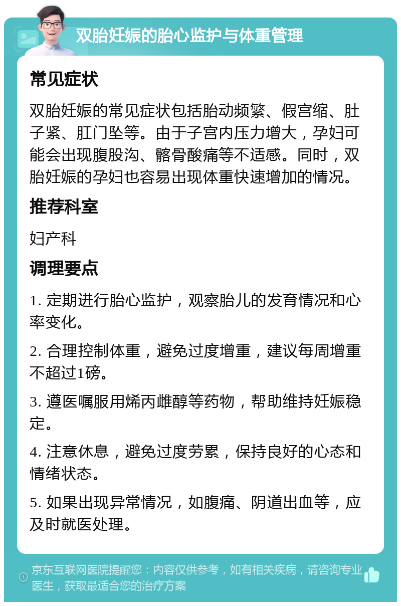 双胎妊娠的胎心监护与体重管理 常见症状 双胎妊娠的常见症状包括胎动频繁、假宫缩、肚子紧、肛门坠等。由于子宫内压力增大，孕妇可能会出现腹股沟、髂骨酸痛等不适感。同时，双胎妊娠的孕妇也容易出现体重快速增加的情况。 推荐科室 妇产科 调理要点 1. 定期进行胎心监护，观察胎儿的发育情况和心率变化。 2. 合理控制体重，避免过度增重，建议每周增重不超过1磅。 3. 遵医嘱服用烯丙雌醇等药物，帮助维持妊娠稳定。 4. 注意休息，避免过度劳累，保持良好的心态和情绪状态。 5. 如果出现异常情况，如腹痛、阴道出血等，应及时就医处理。